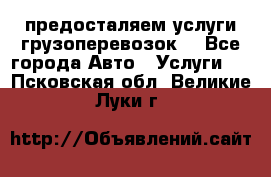 предосталяем услуги грузоперевозок  - Все города Авто » Услуги   . Псковская обл.,Великие Луки г.